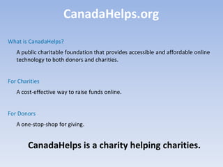 CanadaHelps.org
What is CanadaHelps?
   A public charitable foundation that provides accessible and affordable online
   technology to both donors and charities.


For Charities
   A cost-effective way to raise funds online.


For Donors
   A one-stop-shop for giving.


        CanadaHelps is a charity helping charities.
 