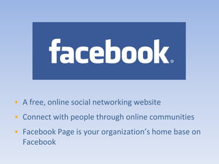 • A free, online social networking website
• Connect with people through online communities
• Facebook Page is your organization’s home base on
  Facebook
 