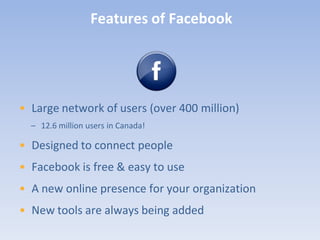 Features of Facebook




• Large network of users (over 400 million)
  – 12.6 million users in Canada!

• Designed to connect people
• Facebook is free & easy to use
• A new online presence for your organization
• New tools are always being added
 