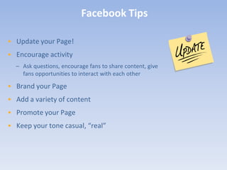 Facebook Tips

• Update your Page!
• Encourage activity
  – Ask questions, encourage fans to share content, give
    fans opportunities to interact with each other

• Brand your Page
• Add a variety of content
• Promote your Page
• Keep your tone casual, “real”
 
