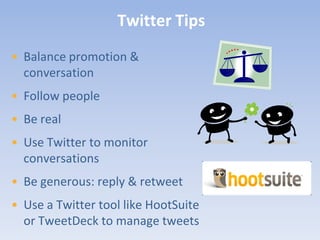 Twitter Tips
• Balance promotion &
  conversation
• Follow people
• Be real
• Use Twitter to monitor
  conversations
• Be generous: reply & retweet
• Use a Twitter tool like HootSuite
  or TweetDeck to manage tweets
 