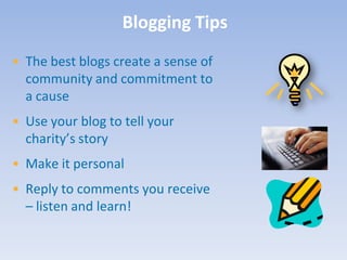 Blogging Tips
• The best blogs create a sense of
  community and commitment to
  a cause
• Use your blog to tell your
  charity’s story
• Make it personal
• Reply to comments you receive
  – listen and learn!
 