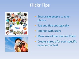 Flickr Tips

  • Encourage people to take
    photos
  • Tag and title strategically
  • Interact with users
  • Make use of the tools on Flickr
  • Create a group for your specific
    event or contest
 