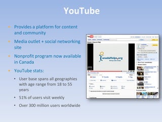 YouTube
• Provides a platform for content
  and community
• Media outlet + social networking
  site
• Nonprofit program now available
  in Canada
• YouTube stats:
  • User base spans all geographies
    with age range from 18 to 55
    years
  • 51% of users visit weekly
  • Over 300 million users worldwide
 