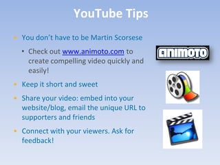 YouTube Tips
• You don’t have to be Martin Scorsese
  • Check out www.animoto.com to
    create compelling video quickly and
    easily!
• Keep it short and sweet
• Share your video: embed into your
  website/blog, email the unique URL to
  supporters and friends
• Connect with your viewers. Ask for
  feedback!
 