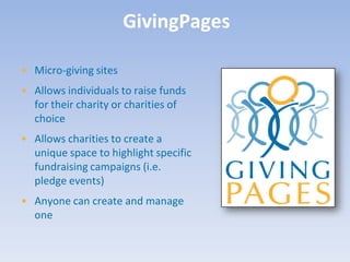 GivingPages

• Micro-giving sites
• Allows individuals to raise funds
  for their charity or charities of
  choice
• Allows charities to create a
  unique space to highlight specific
  fundraising campaigns (i.e.
  pledge events)
• Anyone can create and manage
  one
 