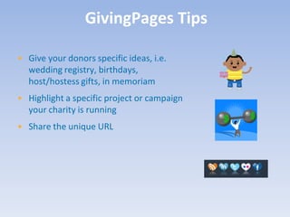 GivingPages Tips

• Give your donors specific ideas, i.e.
  wedding registry, birthdays,
  host/hostess gifts, in memoriam
• Highlight a specific project or campaign
  your charity is running
• Share the unique URL
 