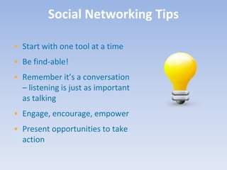 Social Networking Tips

• Start with one tool at a time
• Be find-able!
• Remember it’s a conversation
  – listening is just as important
  as talking
• Engage, encourage, empower
• Present opportunities to take
  action
 