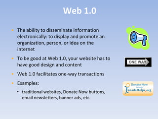Web 1.0
• The ability to disseminate information
  electronically: to display and promote an
  organization, person, or idea on the
  internet
• To be good at Web 1.0, your website has to
  have good design and content
• Web 1.0 facilitates one-way transactions
• Examples:
  • traditional websites, Donate Now buttons,
    email newsletters, banner ads, etc.
 