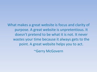 What makes a great website is focus and clarity of
   purpose. A great website is unpretentious. It
   doesn’t pretend to be what it is not. It never
  wastes your time because it always gets to the
      point. A great website helps you to act.
                ~Gerry McGovern
 