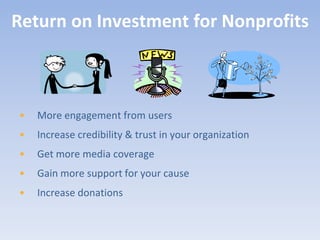 Return on Investment for Nonprofits



•   More engagement from users
•   Increase credibility & trust in your organization
•   Get more media coverage
•   Gain more support for your cause
•   Increase donations
 