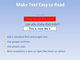 Make Text Easy to Read
                             Can you read this?

                    How about this one?
                    cAn yOu rEalLy rEaD tHiS??
                       This is more like it.


• Use a standard font and proper size
• Use proper contrast
• Use proper caps
• Best readability is dark on light (like black on white)
 