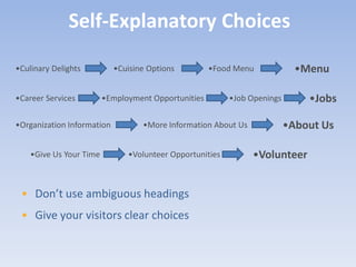 Self-Explanatory Choices

•Culinary Delights          •Cuisine Options         •Food Menu             •Menu

•Career Services         •Employment Opportunities        •Job Openings       •Jobs

•Organization Information          •More Information About Us             •About Us

    •Give Us Your Time         •Volunteer Opportunities         •Volunteer


 • Don’t use ambiguous headings
 • Give your visitors clear choices
 