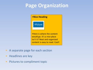 Page Organization
                   •Nice Heading

                      •Picture


                   •Here is where the content
                   would go. It’s a nice place
                   isn’t it? Neat and organized
                   content is easy to read. Cool!


• A separate page for each section
• Headlines are key
• Pictures to compliment topic
 