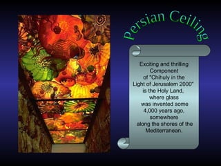 Persian Ceiling Exciting and thrilling Component of  " Chihuly in the Light of Jerusalem 2000 "  is the Holy Land,  where glass was invented some 4,000 years ago,  somewhere along the shores of the Mediterranean .  