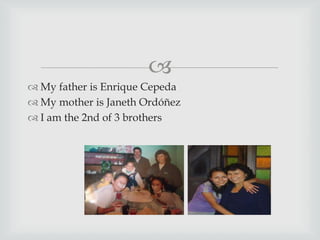 
 My father is Enrique Cepeda
 My mother is Janeth Ordóñez
 I am the 2nd of 3 brothers
 