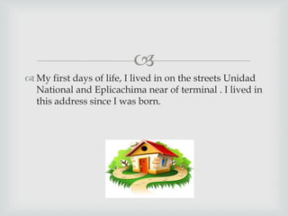 
 My first days of life, I lived in on the streets Unidad
National and Eplicachima near of terminal . I lived in
this address since I was born.
 