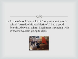 
 In the school I lived a lot of funny moment was in
school “Arnaldo Muñoz Merino”. I had a good
friends, Above all what I liked most is playing with
everyone was fun going to class.
 