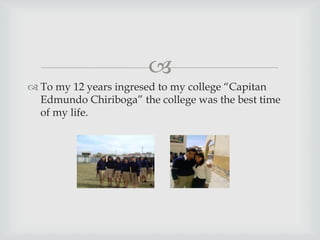 
 To my 12 years ingresed to my college “Capitan
Edmundo Chiriboga” the college was the best time
of my life.
 