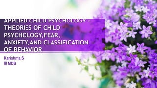APPLIED CHILD PSYCHOLOGY –
THEORIES OF CHILD
PSYCHOLOGY,FEAR,
ANXIETY,AND CLASSIFICATION
OF BEHAVIOR
Karishma.S
III MDS
 