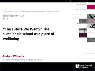 2nd International Conference on Geographies of Education
September 10th – 11th
2012



“The Future We Want?” The
sustainable school as a place of
wellbeing



Andrea Wheeler
The Centre for Engineering & Design Education
 