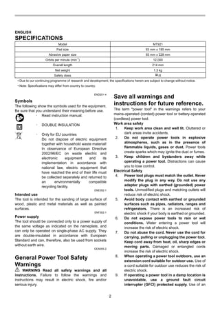 2
ENGLISH
SPECIFICATIONS
Model MT921
Pad size 93 mm x 185 mm
Abrasive paper size 93 mm x 228 mm
Orbits per minute (min
-1
) 12,000
Overall length 214 mm
Net weight 1.3 kg
Safety class /II
• Due to our continuing programme of research and development, the specifications herein are subject to change without notice.
• Note: Specifications may differ from country to country.
END201-4
Symbols
The following show the symbols used for the equipment.
Be sure that you understand their meaning before use.
･ Read instruction manual.
･ DOUBLE INSULATION
･ Only for EU countries
Do not dispose of electric equipment
together with household waste material!
In observance of European Directive
2002/96/EC on waste electric and
electronic equipment and its
implementation in accordance with
national law, electric equipment that
have reached the end of their life must
be collected separately and returned to
an environmentally compatible
recycling facility.
ENE052-1
Intended use
The tool is intended for the sanding of large surface of
wood, plastic and metal materials as well as painted
surfaces.
ENF002-1
Power supply
The tool should be connected only to a power supply of
the same voltage as indicated on the nameplate, and
can only be operated on single-phase AC supply. They
are double-insulated in accordance with European
Standard and can, therefore, also be used from sockets
without earth wire.
GEA005-2
General Power Tool Safety
Warnings
WARNING Read all safety warnings and all
instructions. Failure to follow the warnings and
instructions may result in electric shock, fire and/or
serious injury.
Save all warnings and
instructions for future reference.
The term "power tool" in the warnings refers to your
mains-operated (corded) power tool or battery-operated
(cordless) power tool.
Work area safety
1. Keep work area clean and well lit. Cluttered or
dark areas invite accidents.
2. Do not operate power tools in explosive
atmospheres, such as in the presence of
flammable liquids, gases or dust. Power tools
create sparks which may ignite the dust or fumes.
3. Keep children and bystanders away while
operating a power tool. Distractions can cause
you to lose control.
Electrical Safety
4. Power tool plugs must match the outlet. Never
modify the plug in any way. Do not use any
adapter plugs with earthed (grounded) power
tools. Unmodified plugs and matching outlets will
reduce risk of electric shock.
5. Avoid body contact with earthed or grounded
surfaces such as pipes, radiators, ranges and
refrigerators. There is an increased risk of
electric shock if your body is earthed or grounded.
6. Do not expose power tools to rain or wet
conditions. Water entering a power tool will
increase the risk of electric shock.
7. Do not abuse the cord. Never use the cord for
carrying, pulling or unplugging the power tool.
Keep cord away from heat, oil, sharp edges or
moving parts. Damaged or entangled cords
increase the risk of electric shock.
8. When operating a power tool outdoors, use an
extension cord suitable for outdoor use. Use of
a cord suitable for outdoor use reduces the risk of
electric shock.
9. If operating a power tool in a damp location is
unavoidable, use a ground fault circuit
interrupter (GFCI) protected supply. Use of an
 