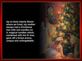 Up on East Liberty Street where we lived, my mother always had a Christmas tree with real candles on it, magical candles which, combined with the fir tree, gave off a forest aroma, unique and unforgettable . 