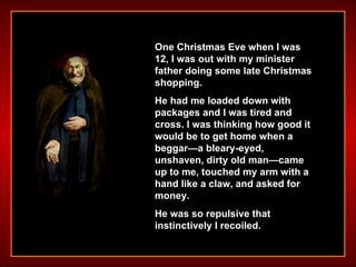 One Christmas Eve when I was 12, I was out with my minister father doing some late Christmas shopping.  He had me loaded down with packages and I was tired and cross. I was thinking how good it would be to get home when a beggar—a bleary-eyed, unshaven, dirty old man—came up to me, touched my arm with a hand like a claw, and asked for money.  He was so repulsive that instinctively I recoiled. 