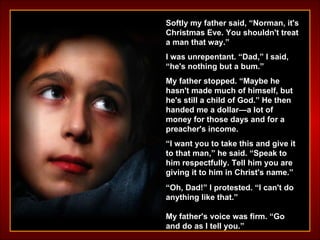 Softly my father said, “Norman, it's Christmas Eve. You shouldn't treat a man that way.” I was unrepentant. “Dad,” I said, “he's nothing but a bum.” My father stopped. “Maybe he hasn't made much of himself, but he's still a child of God.” He then handed me a dollar—a lot of money for those days and for a preacher's income.  “ I want you to take this and give it to that man,” he said. “Speak to him respectfully. Tell him you are giving it to him in Christ's name.” “ Oh, Dad!” I protested. “I can't do anything like that.” My father's voice was firm. “Go and do as I tell you.” 