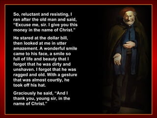 So, reluctant and resisting, I ran after the old man and said, “Excuse me, sir. I give you this money in the name of Christ.” He stared at the dollar bill, then looked at me in utter amazement. A wonderful smile came to his face, a smile so full of life and beauty that I forgot that he was dirty and unshaven. I forgot that he was ragged and old. With a gesture that was almost courtly, he took off his hat.  Graciously he said, “And I thank you, young sir, in the name of Christ.”   