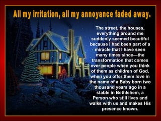 The street, the houses, everything around me suddenly seemed beautiful because I had been part of a miracle that I have seen many times since—the transformation that comes over people when you think of them as children of God, when you offer them love in the name of a Baby born two thousand years ago in a stable in Bethlehem, a Person who still lives and walks with us and makes His presence known. All my irritation, all my annoyance faded away.  