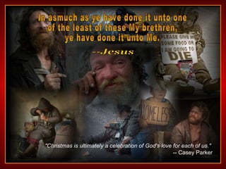 In asmuch as ye have done it unto one of the least of these My brethren,  ye have done it unto Me. --Jesus "Christmas is ultimately a celebration of God's love for each of us."   -- Casey Parker 