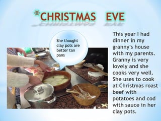 This year I had
dinner in my
granny's house
with my parents.
Granny is very
lovely and she
cooks very well.
She uses to cook
at Christmas roast
beef with
potatoes and cod
with sauce in her
clay pots.
She thought
clay pots are
better tan
pans