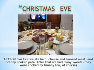 At Christmas Eve we ate ham, cheese and smoked meat, and
Granny cooked pate. After that we had many sweets (they
were cooked by Granny too, of course)