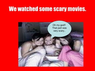 We watched some scary movies. Oh my god!!  That part was very scary.. 