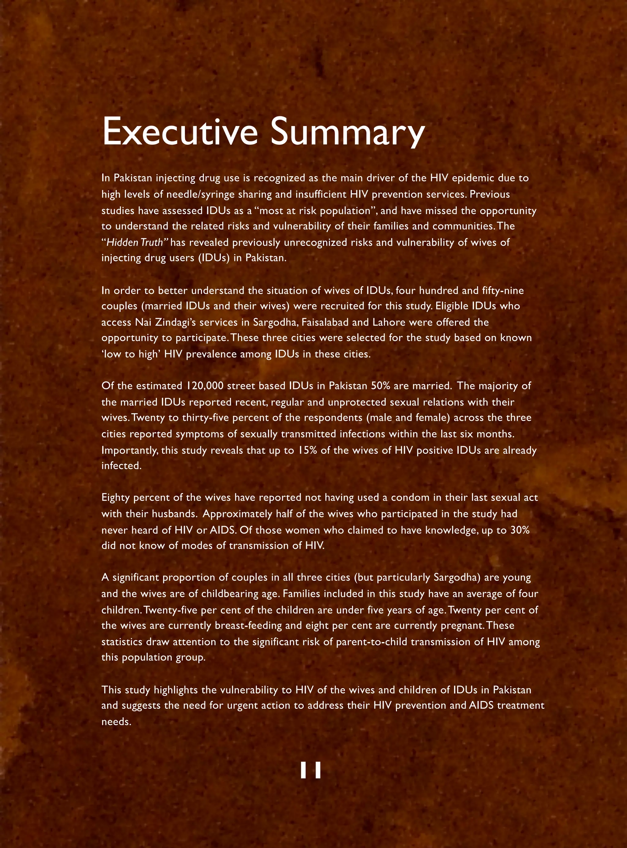 Executive Summary
In Pakistan injecting drug use is recognized as the main driver of the HIV epidemic due to
high levels of needle/syringe sharing and insufficient HIV prevention services. Previous
studies have assessed IDUs as a “most at risk population”, and have missed the opportunity
to understand the related risks and vulnerability of their families and communities. The
“Hidden Truth” has revealed previously unrecognized risks and vulnerability of wives of
injecting drug users (IDUs) in Pakistan.

In order to better understand the situation of wives of IDUs, four hundred and fifty-nine
couples (married IDUs and their wives) were recruited for this study. Eligible IDUs who
access Nai Zindagi’s services in Sargodha, Faisalabad and Lahore were offered the
opportunity to participate. These three cities were selected for the study based on known
‘low to high’ HIV prevalence among IDUs in these cities.

Of the estimated 120,000 street based IDUs in Pakistan 50% are married. The majority of
the married IDUs reported recent, regular and unprotected sexual relations with their
wives. Twenty to thirty-five percent of the respondents (male and female) across the three
cities reported symptoms of sexually transmitted infections within the last six months.
Importantly, this study reveals that up to 15% of the wives of HIV positive IDUs are already
infected.

Eighty percent of the wives have reported not having used a condom in their last sexual act
with their husbands. Approximately half of the wives who participated in the study had
never heard of HIV or AIDS. Of those women who claimed to have knowledge, up to 30%
did not know of modes of transmission of HIV.

A significant proportion of couples in all three cities (but particularly Sargodha) are young
and the wives are of childbearing age. Families included in this study have an average of four
children. Twenty-five per cent of the children are under five years of age. Twenty per cent of
the wives are currently breast-feeding and eight per cent are currently pregnant. These
statistics draw attention to the significant risk of parent-to-child transmission of HIV among
this population group.

This study highlights the vulnerability to HIV of the wives and children of IDUs in Pakistan
and suggests the need for urgent action to address their HIV prevention and AIDS treatment
needs.



                                         11
 