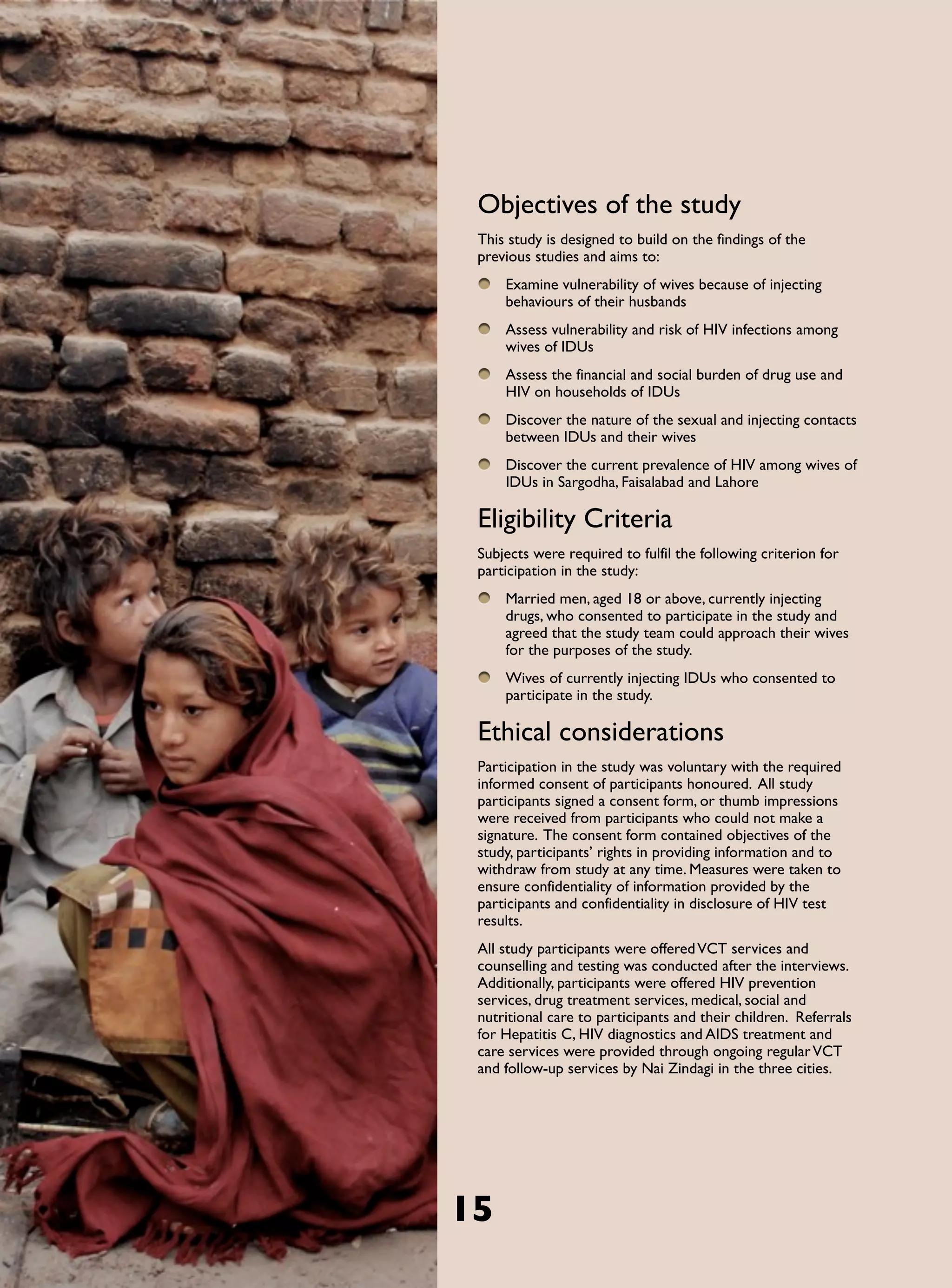 Objectives of the study
 This study is designed to build on the findings of the
 previous studies and aims to:
     Examine vulnerability of wives because of injecting
     behaviours of their husbands
     Assess vulnerability and risk of HIV infections among
     wives of IDUs
     Assess the financial and social burden of drug use and
     HIV on households of IDUs
     Discover the nature of the sexual and injecting contacts
     between IDUs and their wives
     Discover the current prevalence of HIV among wives of
     IDUs in Sargodha, Faisalabad and Lahore

 Eligibility Criteria
 Subjects were required to fulfil the following criterion for
 participation in the study:
     Married men, aged 18 or above, currently injecting
     drugs, who consented to participate in the study and
     agreed that the study team could approach their wives
     for the purposes of the study.
     Wives of currently injecting IDUs who consented to
     participate in the study.

 Ethical considerations
 Participation in the study was voluntary with the required
 informed consent of participants honoured. All study
 participants signed a consent form, or thumb impressions
 were received from participants who could not make a
 signature. The consent form contained objectives of the
 study, participants’ rights in providing information and to
 withdraw from study at any time. Measures were taken to
 ensure confidentiality of information provided by the
 participants and confidentiality in disclosure of HIV test
 results.
 All study participants were offered VCT services and
 counselling and testing was conducted after the interviews.
 Additionally, participants were offered HIV prevention
 services, drug treatment services, medical, social and
 nutritional care to participants and their children. Referrals
 for Hepatitis C, HIV diagnostics and AIDS treatment and
 care services were provided through ongoing regular VCT
 and follow-up services by Nai Zindagi in the three cities.




15
 