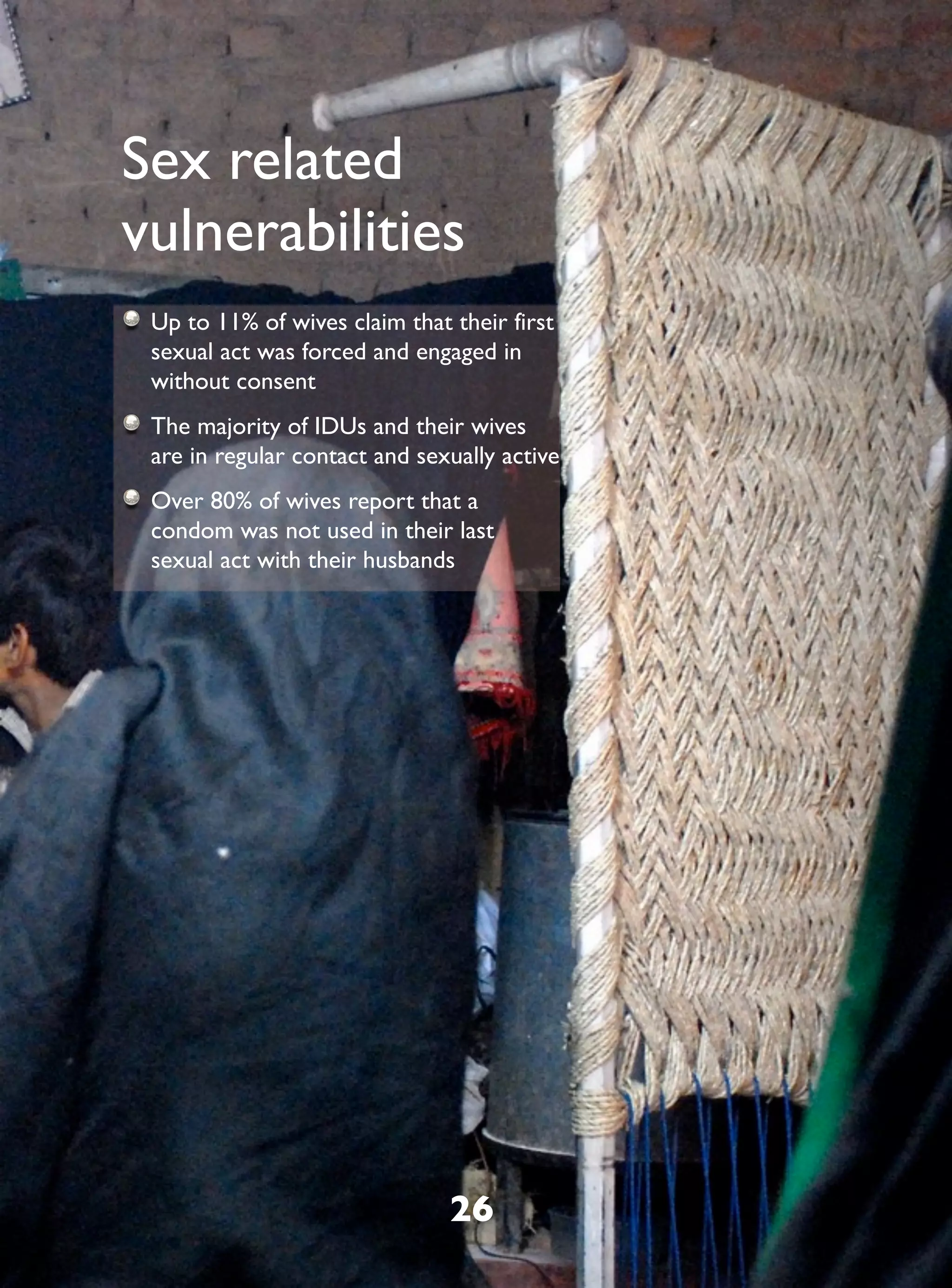 Sex related
vulnerabilities
 Up to 11% of wives claim that their first
 sexual act was forced and engaged in
 without consent
 The majority of IDUs and their wives
 are in regular contact and sexually active
 Over 80% of wives report that a
 condom was not used in their last
 sexual act with their husbands




                               26
 