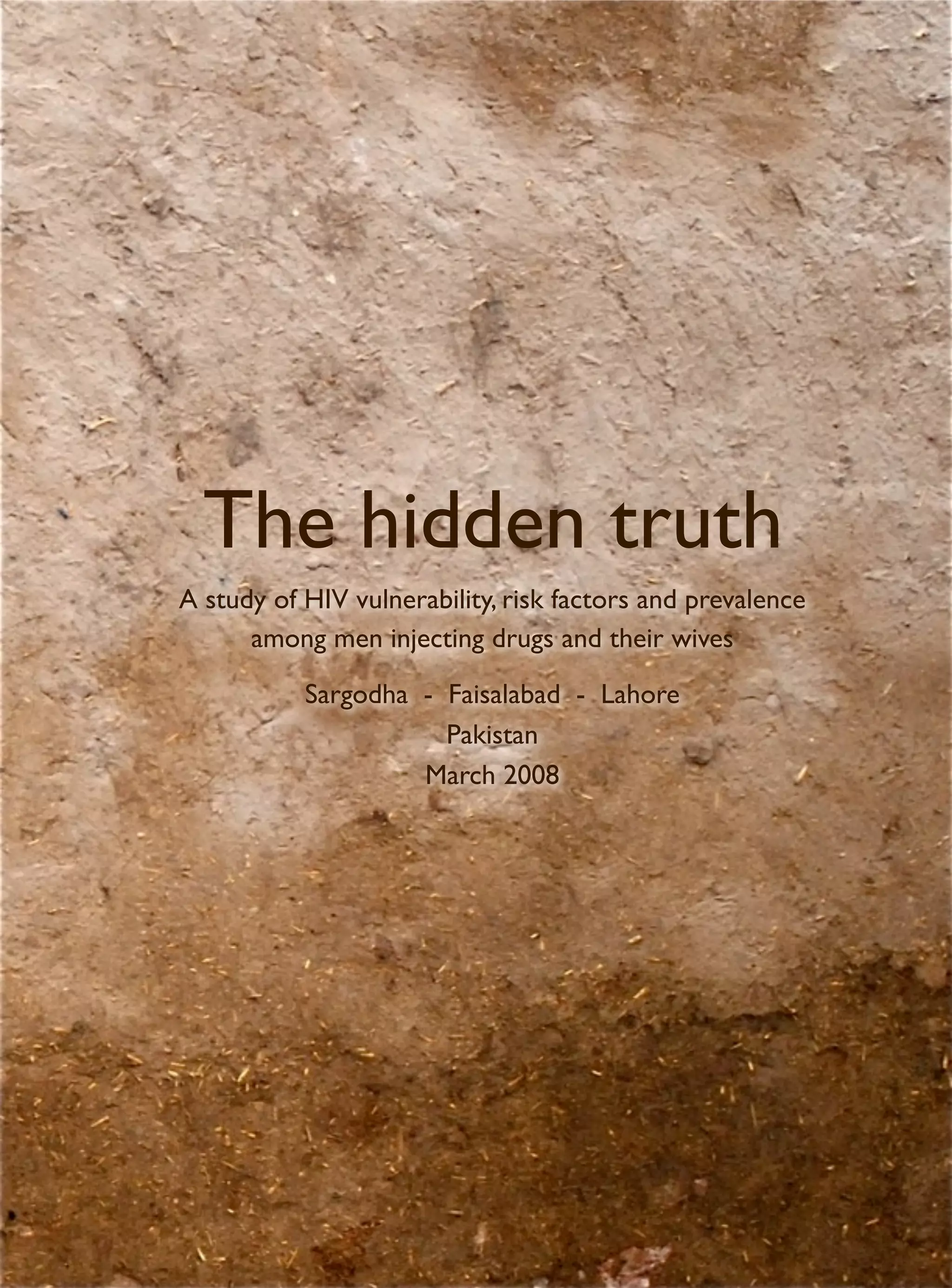 The hidden truth
A study of HIV vulnerability, risk factors and prevalence
      among men injecting drugs and their wives

           Sargodha - Faisalabad - Lahore
                      Pakistan
                    March 2008
 