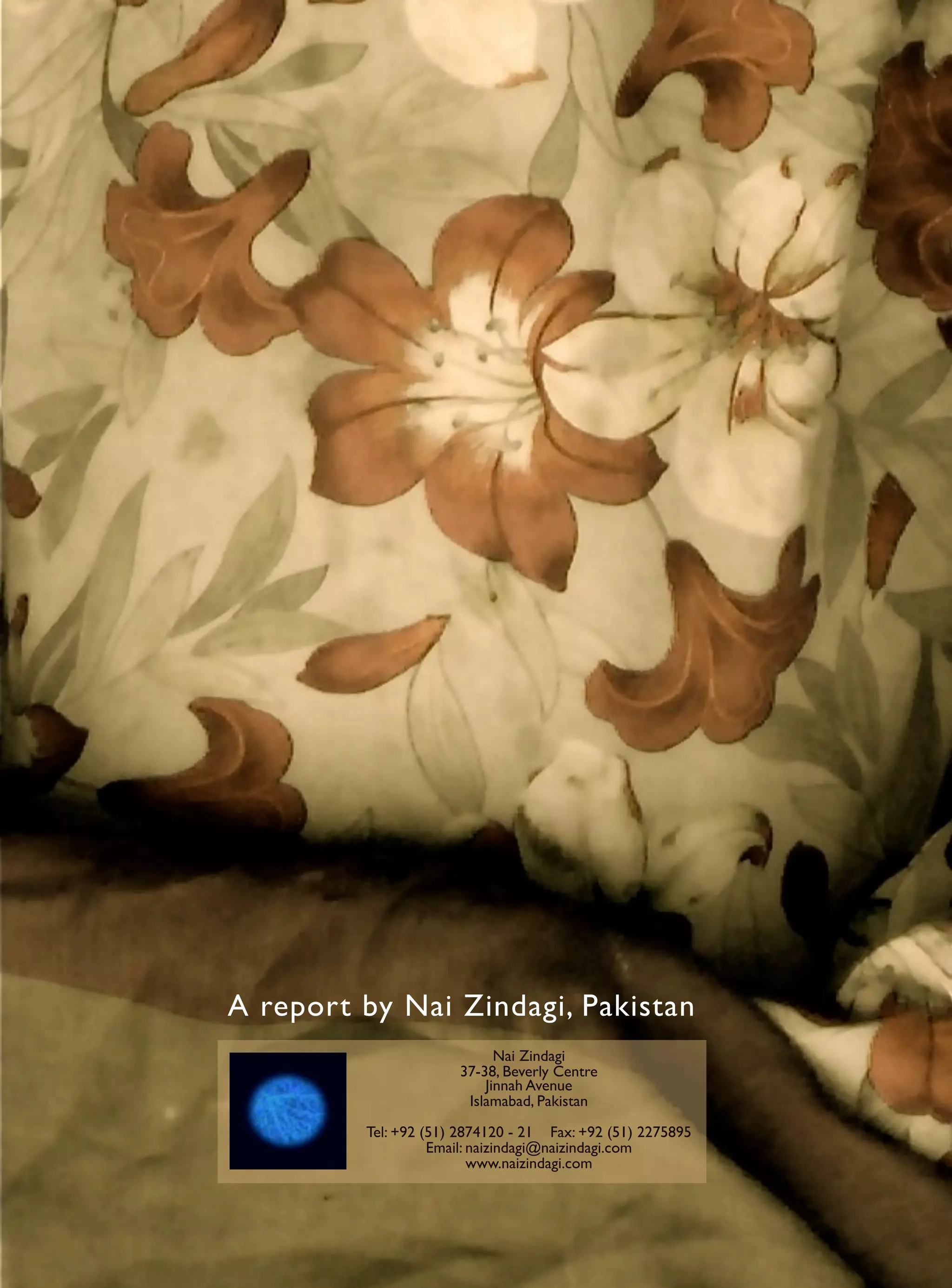 A report by Nai Zindagi, Pakistan
                            Nai Zindagi
                      37-38, Beverly Centre
                          Jinnah Avenue
                       Islamabad, Pakistan

         Tel: +92 (51) 2874120 - 21 Fax: +92 (51) 2275895
                   Email: naizindagi@naizindagi.com
                          www.naizindagi.com
 