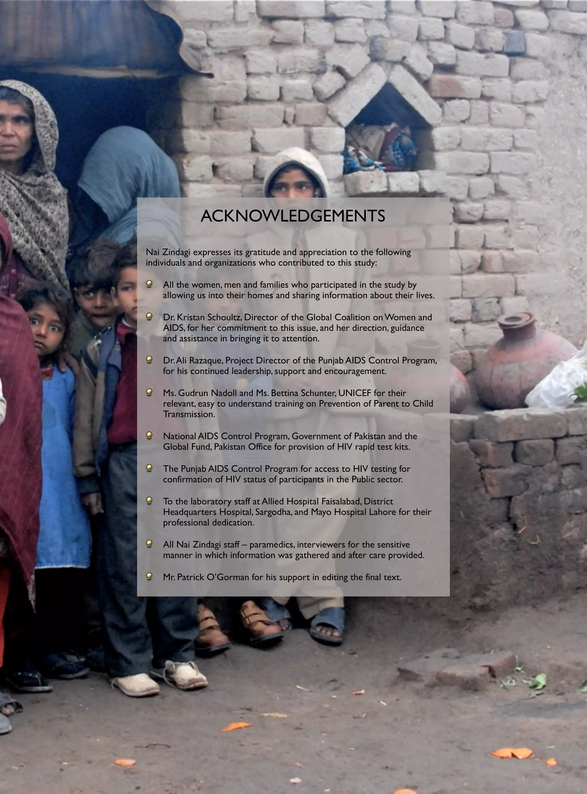 ACKNOWLEDGEMENTS
Nai Zindagi expresses its gratitude and appreciation to the following
individuals and organizations who contributed to this study:

    All the women, men and families who participated in the study by
    allowing us into their homes and sharing information about their lives.

    Dr. Kristan Schoultz, Director of the Global Coalition on Women and
    AIDS, for her commitment to this issue, and her direction, guidance
    and assistance in bringing it to attention.

    Dr. Ali Razaque, Project Director of the Punjab AIDS Control Program,
    for his continued leadership, support and encouragement.

    Ms. Gudrun Nadoll and Ms. Bettina Schunter, UNICEF for their
    relevant, easy to understand training on Prevention of Parent to Child
    Transmission.

    National AIDS Control Program, Government of Pakistan and the
    Global Fund, Pakistan Office for provision of HIV rapid test kits.

    The Punjab AIDS Control Program for access to HIV testing for
    confirmation of HIV status of participants in the Public sector.

    To the laboratory staff at Allied Hospital Faisalabad, District
    Headquarters Hospital, Sargodha, and Mayo Hospital Lahore for their
    professional dedication.

    All Nai Zindagi staff – paramedics, interviewers for the sensitive
    manner in which information was gathered and after care provided.

    Mr. Patrick O’Gorman for his support in editing the final text.
 