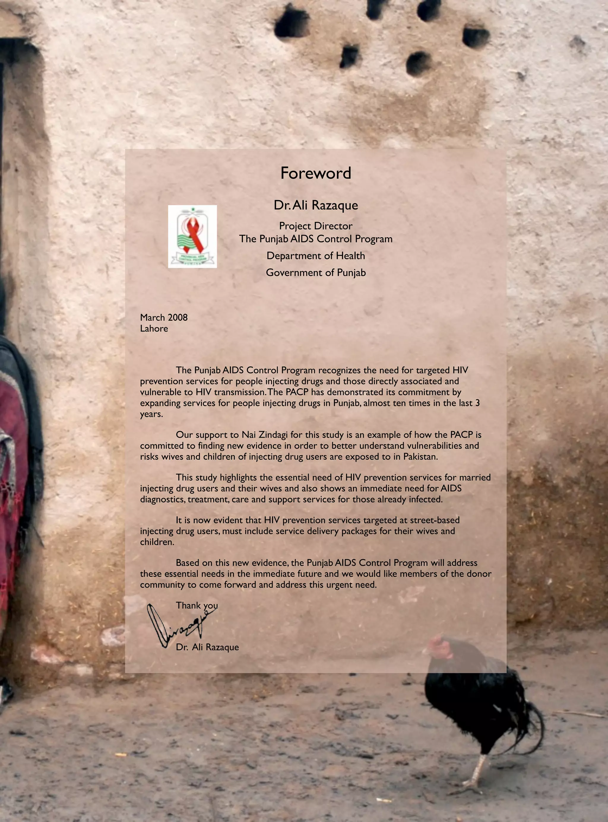 Foreword
                                  Dr. Ali Razaque
                                   Project Director
                           The Punjab AIDS Control Program
                                Department of Health
                                Government of Punjab



March 2008
Lahore



	        The Punjab AIDS Control Program recognizes the need for targeted HIV
prevention services for people injecting drugs and those directly associated and
vulnerable to HIV transmission. The PACP has demonstrated its commitment by
expanding services for people injecting drugs in Punjab, almost ten times in the last 3
years.

	        Our support to Nai Zindagi for this study is an example of how the PACP is
committed to finding new evidence in order to better understand vulnerabilities and
risks wives and children of injecting drug users are exposed to in Pakistan.

	         This study highlights the essential need of HIV prevention services for married
injecting drug users and their wives and also shows an immediate need for AIDS
diagnostics, treatment, care and support services for those already infected.

	         It is now evident that HIV prevention services targeted at street-based
injecting drug users, must include service delivery packages for their wives and
children.

	        Based on this new evidence, the Punjab AIDS Control Program will address
these essential needs in the immediate future and we would like members of the donor
community to come forward and address this urgent need.

	        Thank you



	        Dr. Ali Razaque
 