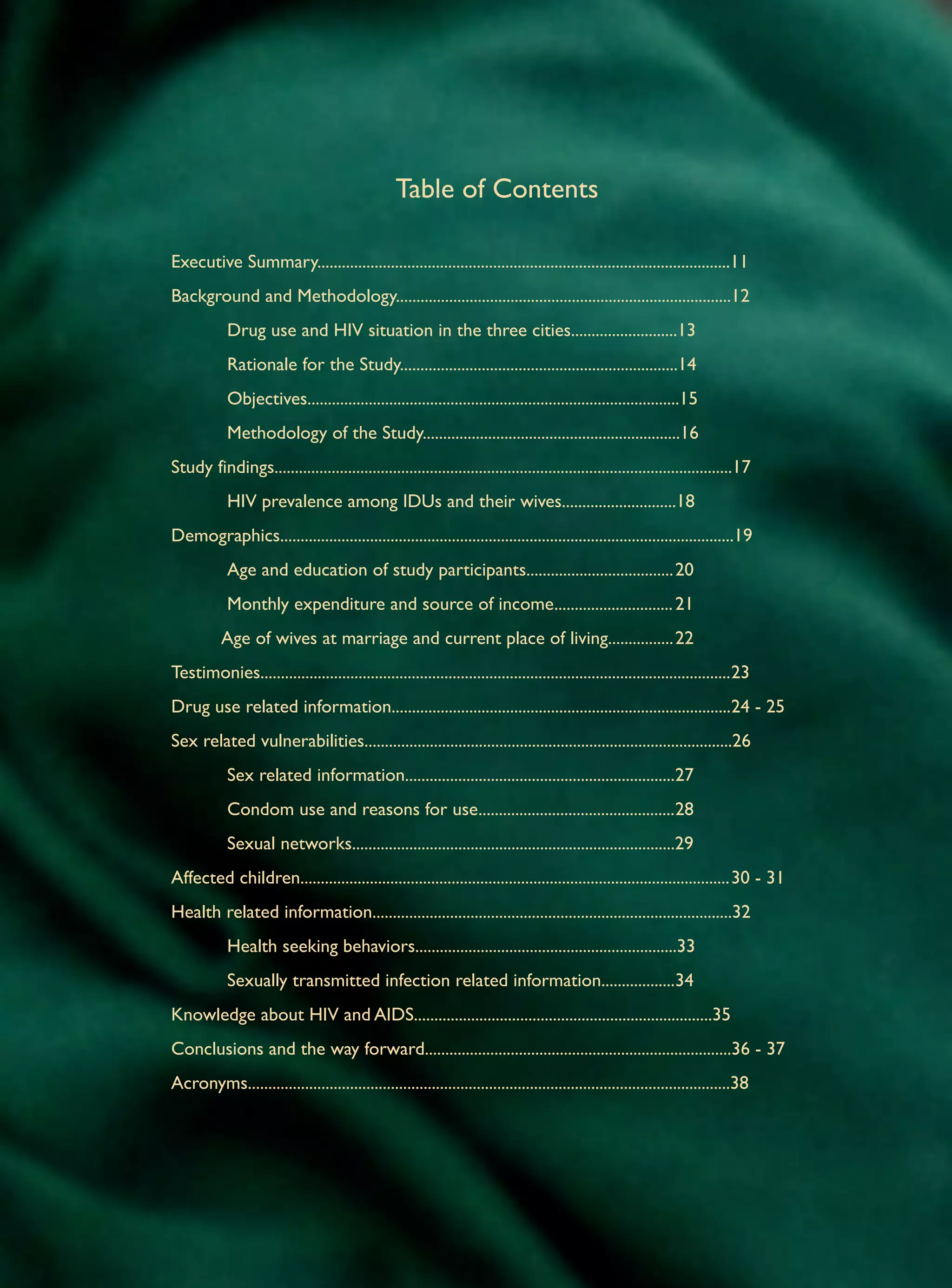 Table of Contents

Executive Summary.....................................................................................................11
Background and Methodology..................................................................................12
	           Drug use and HIV situation in the three cities..........................13
	           Rationale for the Study....................................................................14
	           Objectives...........................................................................................15
	           Methodology of the Study...............................................................16
Study findings................................................................................................................17
	           HIV prevalence among IDUs and their wives............................18
Demographics...............................................................................................................19
	           Age and education of study participants....................................	20
	           Monthly expenditure and source of income.............................	21
           Age of wives at marriage and current place of living................	22
Testimonies...................................................................................................................	 3
                                                                                                                              2
Drug use related information...................................................................................	 4 - 25
                                                                                                               2
Sex related vulnerabilities..........................................................................................26
	           Sex related information..................................................................	 7
                                                                                                     2
	           Condom use and reasons for use................................................	 8
                                                                                          2
         	 Sexual networks...............................................................................29
Affected children.........................................................................................................	 0 - 31
                                                                                                                          3
Health related information........................................................................................32
	           Health seeking behaviors................................................................33
	           Sexually transmitted infection related information..................	 4	
                                                                                3
Knowledge about HIV and AIDS.........................................................................35
Conclusions and the way forward...........................................................................36 - 37
Acronyms......................................................................................................................38
 