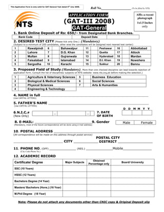 This Application Form is only valid for GAT-General Test dated 6th July 2008.
                                                                                        Roll No.___________________ (To be filled by NTS)

                                                                APPLICATION FORM                                              Affix a recent
                                                                                                                               photograph
                                                           (GAT-III 2008)
        NTS                                                  GAT-General
                                                                                                                              1x1.5 Inches
                                                                                                                                  only

   1. Bank Online Deposit of Rs: 650/- from Designated Bank Branches.
        Bank Code                                                               Deposit Date
   2. DESIRED TEST CITY (Please tick only One.) (                               Mandatory
                                                                                )
   (Subject to a minimum of 200 candidates, other wise the candidates will be assigned next nearest test center)
    1             Rawalpindi             6             Bahawalpur                  11          Peshawar      16            Abbottabad
    2             Lahore                7              D.G. Khan                   12          Quetta        17            Attock
    3             Multan                8              Gujranwala                  13          Hyderabad     18            Mardan
    4             Faisalabad            9              Islamabad                   14          D.I. Khan     19            Nowshera
    5             Sargodha              10             Karachi                     15          Sukkur        20            Bannu
   3. Proposed Field of Study (                           Mandatory). More than one checked discipline can lead towards rejection of
   application form. Consult the list of disciplines/ subjects on NTS website: www.nts.org.pk before making the selection.)

    1             Agriculture & Veterinary Sciences                         5            Business Education
    2             Biological & Medical Sciences                             6            Social Sciences
    3             Physical Sciences                                         7            Arts & Humanities
    4             Engineering & Technology

   4. NAME in full _______________________________________________________________
   (Use CAPITAL LETTERS)

   5. FATHER’S NAME ___________________________________________________________
   (Use CAPITAL LETTERS)
                                                                                                                   D   D    M M    Y    Y
   6.N.I.C.#                                    _                                   _        7. DATE
   (New Only)                                                                                OF BIRTH

    8. E-MAIL: ____________________________9. Gender                                                              Male            Female
   (Mandatory, most of the future correspondence will be done using e-mail address)


   10. POSTAL ADDRESS _________________________________________________
   (All correspondence will be made on this address through postal service)
                                                 POSTAL CITY
   _____________________________ CITY ____________ DISTRICT _________________

   11. PHONE NO. (OFF) _____________                                      (RES.)   _____________Mobile______________
          (City Code-Phone No.)

   12. ACADEMIC RECORD
                                                                                        Obtained
    Certificate/ Degree                                     Major Subjects
                                                                                     Percentage only
                                                                                                                  Board/ University

    SSC (10 Years)

    HSSC (12 Years)

    Bachelors Degree (14 Year)

    Masters/ Bachelors (Hons.) (16 Year)

    M.Phil Degree (18 Year)


        Note: Please do not attach any documents other than CNIC copy & Original Deposit slip
 