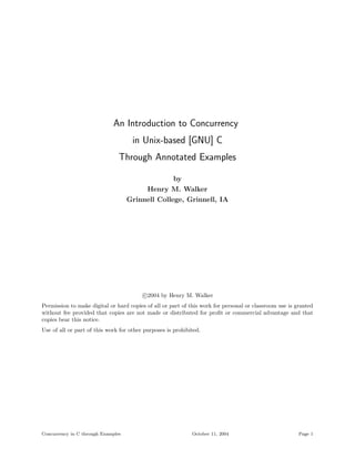 An Introduction to Concurrency
                                     in Unix-based [GNU] C
                                Through Annotated Examples

                                                     by
                                         Henry M. Walker
                                    Grinnell College, Grinnell, IA




                                         c 2004 by Henry M. Walker
Permission to make digital or hard copies of all or part of this work for personal or classroom use is granted
without fee provided that copies are not made or distributed for proﬁt or commercial advantage and that
copies bear this notice.
Use of all or part of this work for other purposes is prohibited.




Concurrency in C through Examples                            October 11, 2004                           Page 1
 