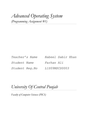 Advanced Operating System
(Programming Assignment #1)




Teacher’s Name                   Nabeel Sabir Khan
Student Name                     Farhan Ali
Student Reg.No                   L1S09MSCS0003




University Of Central Punjab
Faculty of Computer Sciences (PICS)
 