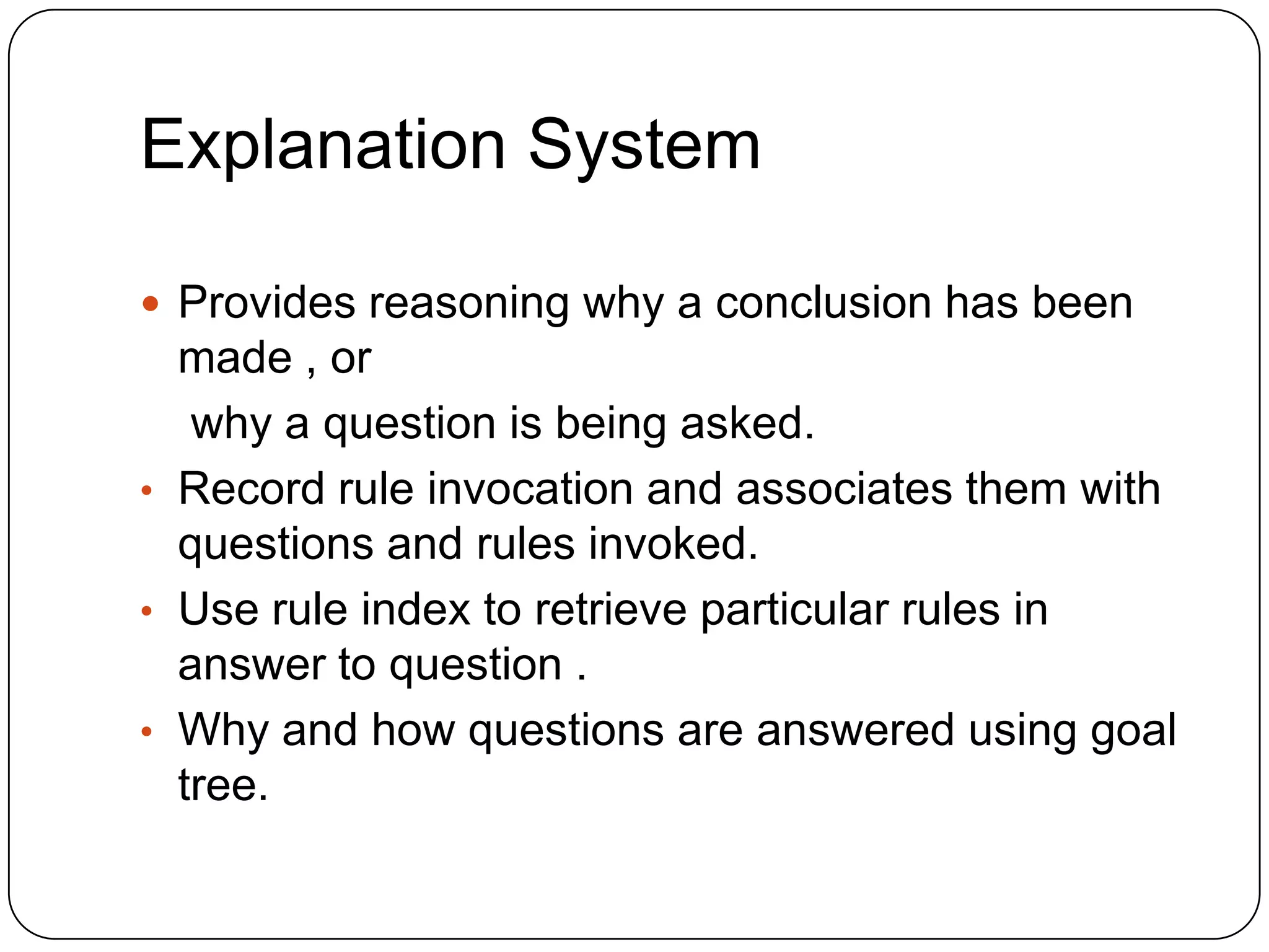 Explanation System
 Provides reasoning why a conclusion has been

made , or
why a question is being asked.
• Record rule invocation and associates them with
questions and rules invoked.
• Use rule index to retrieve particular rules in
answer to question .
• Why and how questions are answered using goal
tree.

 