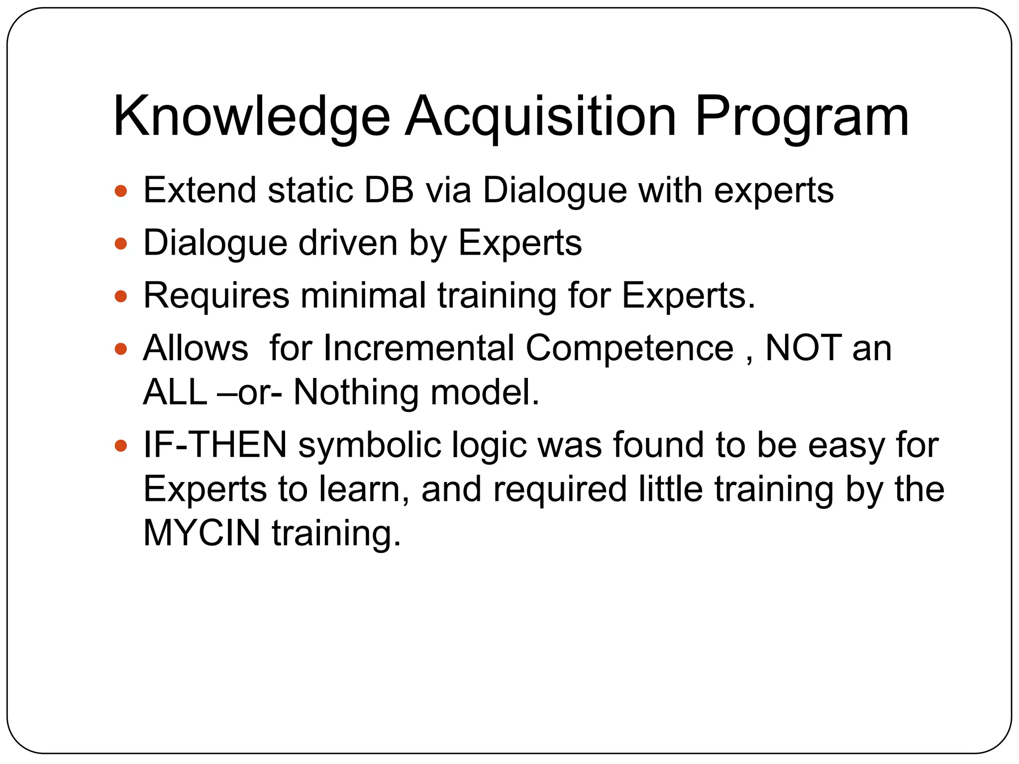 Knowledge Acquisition Program
 Extend static DB via Dialogue with experts
 Dialogue driven by Experts
 Requires minimal training for Experts.
 Allows for Incremental Competence , NOT an

ALL –or- Nothing model.
 IF-THEN symbolic logic was found to be easy for
Experts to learn, and required little training by the
MYCIN training.

 