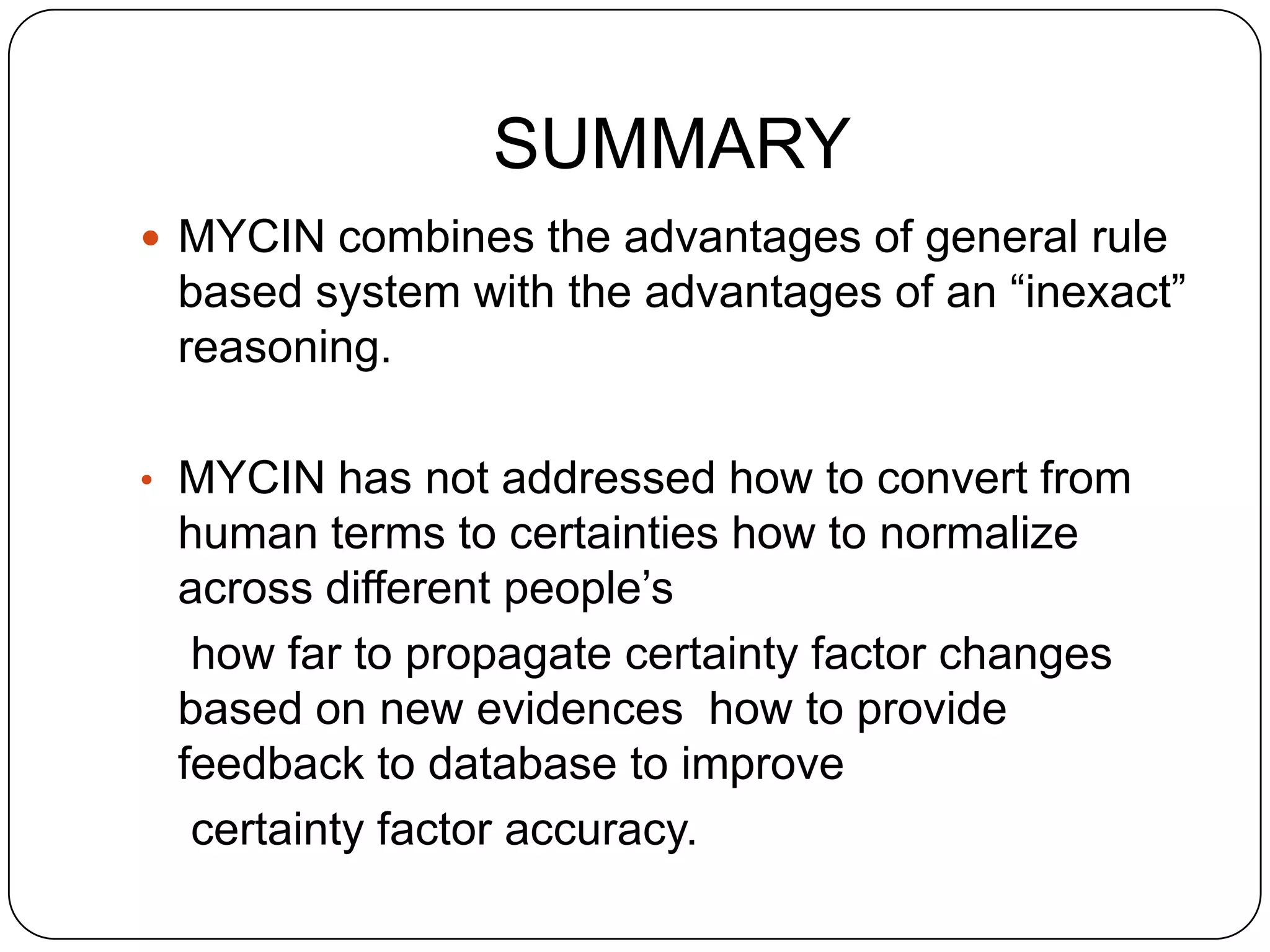 SUMMARY
 MYCIN combines the advantages of general rule

based system with the advantages of an “inexact”
reasoning.
• MYCIN has not addressed how to convert from

human terms to certainties how to normalize
across different people’s
how far to propagate certainty factor changes
based on new evidences how to provide
feedback to database to improve
certainty factor accuracy.

 