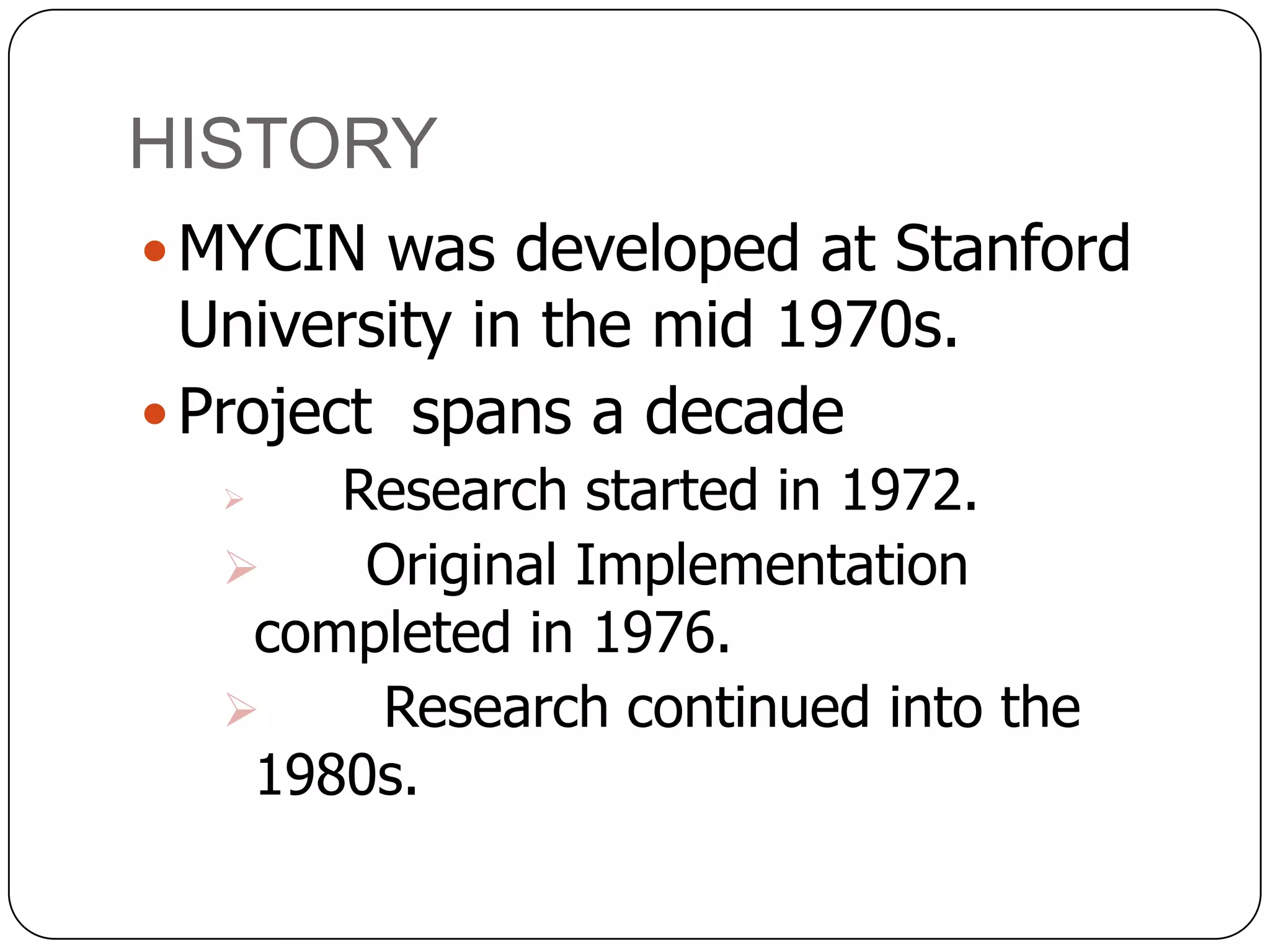 HISTORY
 MYCIN was developed at Stanford

University in the mid 1970s.
 Project spans a decade

Research started in 1972.

Original Implementation
completed in 1976.

Research continued into the
1980s.


 